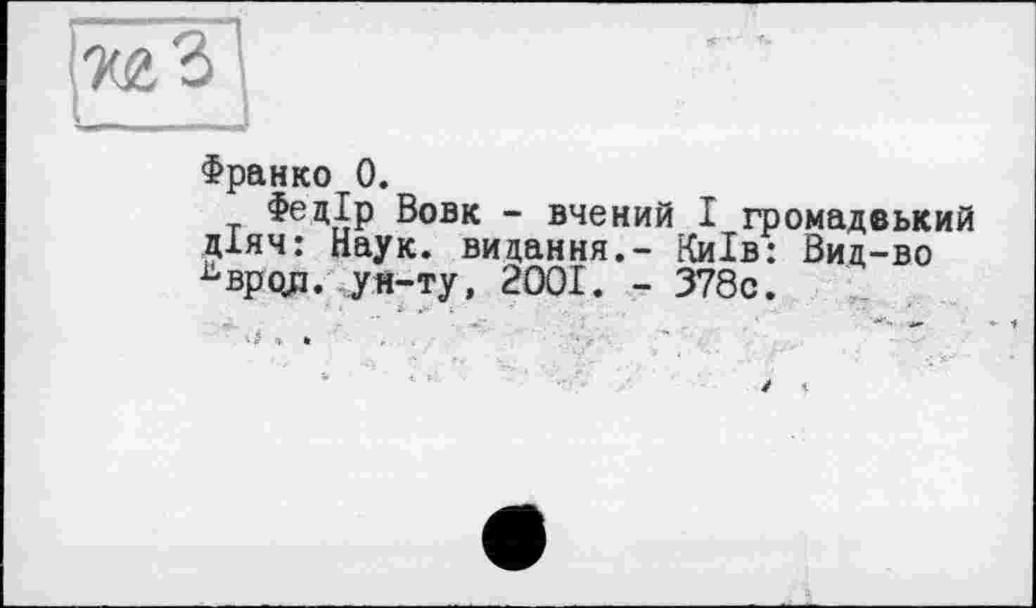 ﻿Франко 0.
Федір Вовк - вчений І громадвький діяч: Наук, видання,- Київ: Вид-во ь вроді. ун-ту, 2001. - 378с.
' '	і- . '	;	:	...	■	’